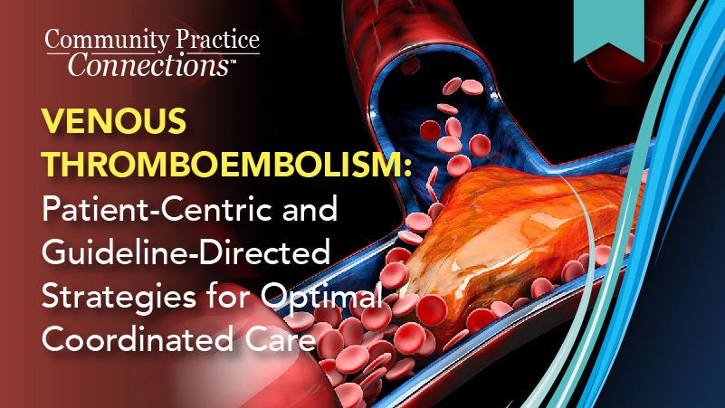 Community Practice Connections™: Venous Thromboembolism: Patient-Centric and Guideline-Directed Strategies for Optimal Coordinated Care.