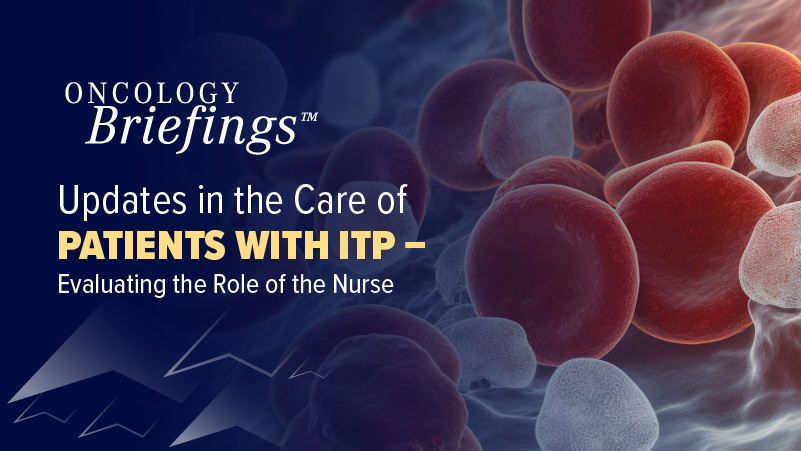 Oncology Briefings™: Updates in the Care of Patients with ITP – Evaluating the Role of the Nurse