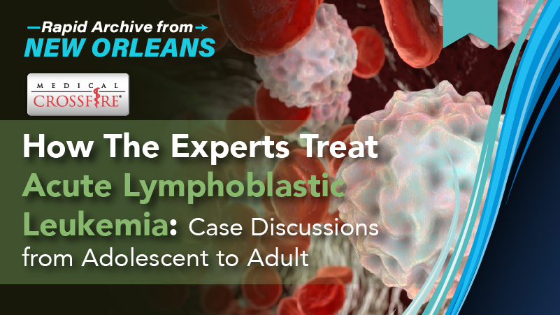 Medical Crossfire®: How The Experts Treat Acute Lymphoblastic Leukemia: Case Discussions from Adolescent to Adult